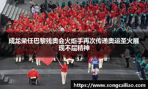 pa·旗舰厅官网成龙荣任巴黎残奥会火炬手再次传递奥运圣火展现不屈精神