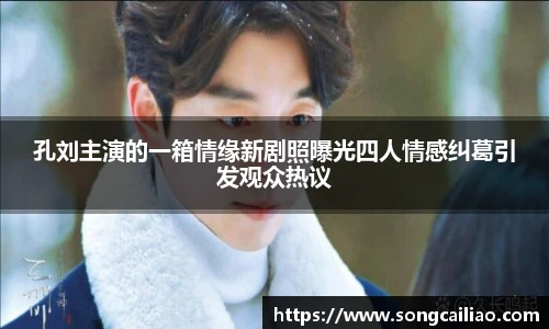 孔刘主演的一箱情缘新剧照曝光四人情感纠葛引发观众热议